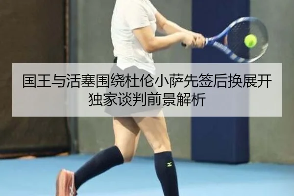 国王与活塞围绕杜伦小萨先签后换展开独家谈判前景解析（QIANYISPORTS）